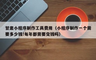 黑龙江甘肃小程序制作工具费用（小程序制作一个需要多少钱!每年都需要交钱吗）