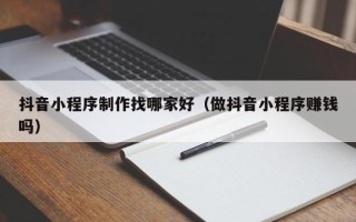 黑龙江抖音小程序制作找哪家好（做抖音小程序赚钱吗）
