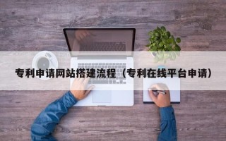 黑龙江专利申请网站搭建流程（专利在线平台申请）