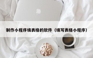 黑龙江制作小程序填表格的软件（填写表格小程序）