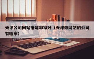 黑龙江天津公司网站搭建哪家好（天津做网站的公司有哪家）