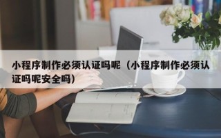 黑龙江小程序制作必须认证吗呢（小程序制作必须认证吗呢安全吗）