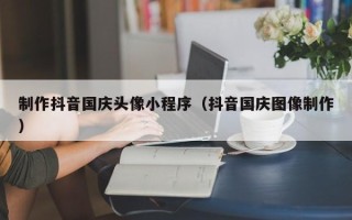 黑龙江制作抖音国庆头像小程序（抖音国庆图像制作）