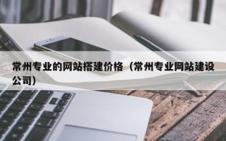 黑龙江常州专业的网站搭建价格（常州专业网站建设公司）