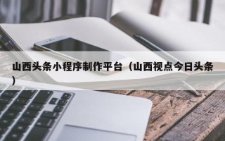 黑龙江山西头条小程序制作平台（山西视点今日头条）